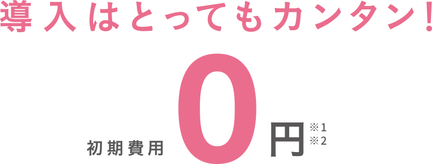 導入はとってもカンタン！初期費用0円 ※1 ※2