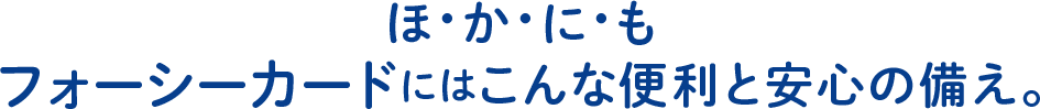 ほ・か・に・もフォーシーカードにはこんな便利と安心の備え。