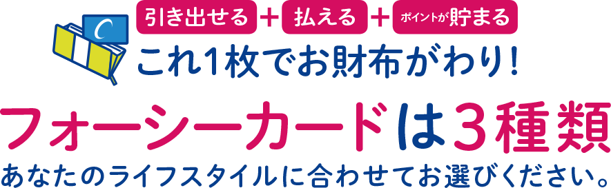 これ１枚でお財布がわり!フォーシーカードは3種類。あなたのライフスタイルに合わせてお選びください。