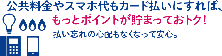 公共料金やスマホ代もカード払いにすれば、もっとポイントが貯まっておトク！払い忘れの心配もなくなって安心。