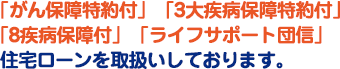 「がん保障特約付」「3大疾病保障特約付」「8疾病保障付」「ライフサポート団信」住宅ローンを取扱いしております。