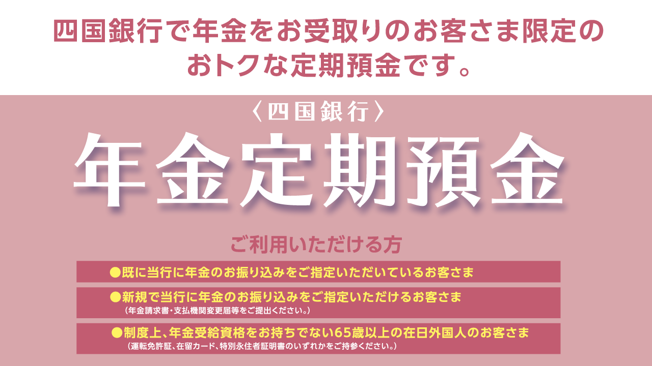 〈四国銀行〉年金定期預金 四国銀行で年金をお受取りのお客さま限定のおトクな定期預金です。