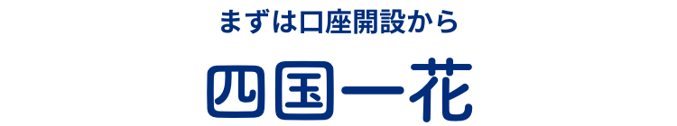 まずは口座開設から 四国一花