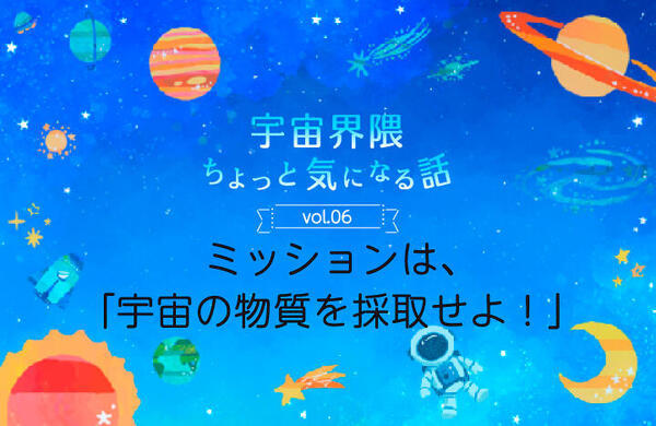 Vol.06　ミッションは、「宇宙の物質を採取せよ！」