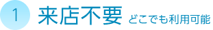 1. 来店不要 どこでも利用可能
